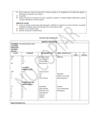 Hervor agua con 10gr de sal por litro. Colocar la pasta en el receptáculo de la tabla para spatzle y
deslizada y cocinara por dos minutos.
Escurrirlos
Saltear los pencos de acelga en el aceite. Agregar los spatzle y la hierba elegida condimentar y salsear
con parte del jugo de cocción de pollo.
PRESENTACIÓN
Cortar en rodajas la parte más ancha del gigots distribuir los spatzle en el centro del plato. Acomodar
alrededor las rodajas y parte fina del gigot con el hueso hacia arriba.
Bordear con un cordón el jugo.
Decorar con perejil o tomillo fresco.
TECNICA DE PAPILLOTE
RECETA ESTÁNDAR
NOMBRE: SALMONENRILLADO
GENERO:
PORCIÓN:
TIEMPO:
FECHA:
CANT UNIDAD INGREDIENTES MISE AND PLACE V.
UNIT.
V.
TOTAL
100
40
20
100
2
1
2
12
4
2
12
2
4
Gr
Cc
C/n
Gr
ACEITE
PERFUMADO
Cc
U
U
U
PARILLADO DE
HORTALIZAS
U
U
U
U
U
U
Salmon o pargo
Aceite de oliva
Sal pimienta
Salvia fresco
Aceite de oliva
Ajo
Aji
Salvia frescas
Espárragos
Papas grandes
Pimientos rojos
Champiñones
Zuquinis
endibias
Fileteado
Aplastado
Partido en la mitad
Dados pequeños
Limpios
Traer sacabocados
Rectángulos
PROCEDIMIENTO:
 