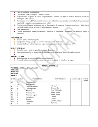 Untar un sartén con la mantequilla.
Colocar en el fondo la mirepoix y la hierva elegida.
Disponer arriba las presas de conejo. Salpimentarlos y untarlos con 40gr de mostaza. Poner un poquito de
mantequilla sobre cada uno.
Cocinar en el horno a 200°c durante 20 minutos: dar vuelta a las presas a media cocción. Retíralos pasarlas a un
plato hondo y taparlos con otro para que no se enfrié.
Colocar sobre el fuego el sartén dejar que se dore un poco de mirepoix. Desglasar con el vino y dejar que se
evapore la mitad. Agregar la crema y cocinar durante 5 minutos.
Pasar por un chino.
Calentar nuevamente. Añadir la mostaza y rectificar el condimento. Incorporara las presas de conejo y
calentarlas.
ARROZ PILAF
Sudar la cebolla en la mantequilla.
Incorporar el arroz y dejar que se caliente e impregne con la mantequilla.
Verter el fondo ave caliente ,tapar con papel manteca y cocinar durante 18minutos ha 180°c
PAPAS DORADAS
Hervir las papas a partir de agua fría con sal por 2 minutos.
Escurrirlas y saltearlas en la mezcla de la manteca y aceite hasta que se dore en forma homogénea.
PRESENTACIÓN
Servir las presas de conejo y espolvorear tomillo picado.
Colocar la salsa a un costado. Acompañar con la arroz moldeado en timbales y las papas
RECETA ESTÁNDAR
NOMBRE:MERLUZA EN PAPILLOTE
GENERO:
PORCIÓN:
TIEMPO:
FECHA:
CANT UNIDAD INGREDIENTES MISE AND PLACE VALOR UNIT. VALOR
TOTAL
40
4
40
8
20
30
80
120
120
4
Cc
c/n
u
gr
u
gr
gr
gr
gr
gr
u
Aceite de oliva
Sal y pimienta
Filetes de merluza
Cebolla paiteña
Albahaca
Tallos de apio
Aceitunas negras
champiñones
Tomate
Camarones
Perejil
180 gr c/u
Brunoise fino
Corte chiffonade
Juliana media
Juliana media
Laminas
Concase
Grandes, limpios
Repicado
 
