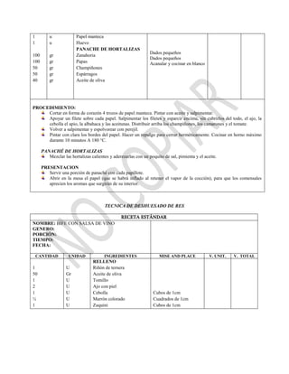 1
1
100
100
50
50
40
u
u
gr
gr
gr
gr
gr
Papel manteca
Huevo
PANACHE DE HORTALIZAS
Zanahoria
Papas
Champiñones
Espárragos
Aceite de oliva
Dados pequeños
Dados pequeños
Acanalar y cocinar en blanco
PROCEDIMIENTO:
Cortar en forma de corazón 4 trozos de papel manteca. Pintar con aceite y salpimentar.
Apoyar un filete sobre cada papel. Salpimentar los filetes y esparcir encima, sin cubrirlos del todo, el ajo, la
cebolla el apio, la albahaca y las aceitunas. Distribuir arriba los champiñones, los camarones y el tomate.
Volver a salpimentar y espolvorear con perejil.
Pintar con clara los bordes del papel. Hacer un repulgo para cerrar herméticamente. Cocinar en horno máximo
durante 10 minutos A 180 °C.
PANACHÉ DE HORTALIZAS
Mezclar las hortalizas calientes y aderezarlas con un poquito de sal, pimienta y el aceite.
PRESENTACION
Servir una porción de panaché con cada papillote.
Abrir en la mesa el papel (que se habrá inflado al retener el vapor de la cocción), para que los comensales
aprecien los aromas que surgirán de su interior.
TECNICA DE DESHUESADO DE RES
RECETA ESTÁNDAR
NOMBRE: BIFE CON SALSA DE VINO
GENERO:
PORCIÓN:
TIEMPO:
FECHA:
CANTIDAD UNIDAD INGREDIENTES MISE AND PLACE V. UNIT. V. TOTAL
1
50
1
2
1
½
1
U
Gr
U
U
U
U
U
RELLENO
Riñón de ternera
Aceite de oliva
Tomillo
Ajo con piel
Cebolla
Marrón colorado
Zuquini
Cubos de 1cm
Cuadrados de 1cm
Cubos de 1cm
 