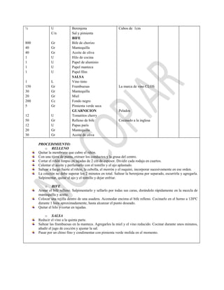 ½
800
40
40
1
1
1
1
1
150
30
20
200
5
12
50
12
20
30
U
C/n
Gr
Gr
Gr
U
U
U
U
L
Gr
Gr
Gr
Cc
Gr
U
Gr
U
Gr
Gr
Berenjena
Sal y pimienta
BIFE
Bife de chorizo
Mantequilla
Aceite de oliva
Hilo de cocina
Papel de aluminio
Papel manteca
Papel film
SALSA
Vino tinto
Frambuesas
Mantequilla
Miel
Fondo negro
Pimienta verde seca
GUARNICION
Tomatitos cherry
Relleno de bife
Papas parís
Mantequilla
Aceite de oliva
Cubos de 1cm
La marca de vino CLOS
Pelados
Cocinado a la inglesa
PROCEDIMIENTO:
o RELLENO
Quitar la membrana que cubre el riñón.
Con una tijera de punta, extraer los conductos y la grasa del centro.
Cortar el riñón limpio en tajadas de 2 cm de espesor. Dividir cada rodaja en cuartos.
Calentar el aceite y perfumarlo con el tomillo y el ajo aplastado.
Saltear a fuego fuerte el riñón, la cebolla, el morrón y el suquini, incorporar sucesivamente en ese orden.
La cocción no debe superar los 2 minutos en total. Saltear la berenjena por separado, escurrirla y agregarla.
Salpimentar, quitar el ajo y el tomillo y dejar enfriar.
o BIFE
Armar el bife relleno. Salpimentarlo y sellarlo por todas sus caras, dorándolo rápidamente en la mezcla de
mantequilla y aceite.
Colocar una rejilla dentro de una asadera. Acomodar encima el bife relleno. Cocinarlo en el horno a 120ºC
durante 1 hora aproximadamente, hasta alcanzar el punto deseado.
Quitar el hilo y cortar en tajadas.
o SALSA
Reducir el vino a la quinta parte.
Saltear las frambuesas en la manteca. Agregarles la miel y el vino reducido. Cocinar durante unos minutos,
añadir el jugo de cocción y ajustar la sal.
Pasar por un chino fino y condimentar con pimienta verde molida en el momento.
 