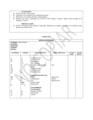 o GUARNICIÓN
Cortar una tapa a cada tomatito.
Ahuecarlos con la ayuda de una cucharita para perlas.
Rellenarlos con el relleno del bife, cortado chiquito.
Pintarlos con aceite y calentarlos en el horno a 120ºC durante 2 minutos. Aparte, dorar las papas en la
manteca y el aceite.
o PRESENTACIÓN
Colocar una tajada de bife relleno en cada plato. Rodearla con tomatitos, las papas y un cordón de salsa.
Decorar con tomillo fresco.
LOMO FINO
RECETA ESTÁNDAR
NOMBRE: MAZO POLO
GENERO:
PORCIÓN:
TIEMPO:
FECHA:
CANTIDAD UNIDAD INGREDIENTES MISE AND PLACE VALOR
UNIT.
VALOR
TOTAL
1
30
20
20
30
200
100
20
400
100
2
1
40
80
10
10
U
Gr
Gr
c/n
gr
cc
cc
cc
gr
gr
gr
u
atado
gr
gr
gr
gr
Lomo fino sucio
Aceite de oliva
Mantequilla
Sal y pimienta
Pimienta verde en grano
Coñac
Fondo de ternera
Crema de leche
Orégano fresco
CROCANTES DE PAPA
Papas
Champiñones
Ajo
Perejil crespo
Mantequilla
ZANAHORIAS
GLASEADAS
Zanahorias babys
Mantequilla
Azúcar
seca
Juliana fina
Juliana
Brunoise fino
 