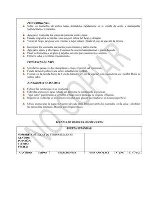 PROCEDIMIENTO:
Sellar los tournedós, de ambos lados, dorándolos rápidamente en la mezcla de aceite y mantequilla.
Salpimentarlos y retirarlos.
Agregar al recipiente los granos de pimienta verde y tapar.
Cuando empiecen a explotar como canguil, retirar del fuego y destapar.
Volver al fuego, desglasar con el coñac y dejar reducir. Añadir el jugo de cocción de ternera.
Incorporar los tournedós, cocinarlos pocos minutos y darlos vuelta.
Agregar la crema y el orégano. Continuar la cocción hasta alcanzar el punto deseado.
Pasar los tournedós a un plato y taparlos con otro para mantenerlos calientes.
Filtrar la salsa y rectificar el condimento.
CROCANTES DE PAPA
Mezclar las papas con los champiñones, el ajo, el perejil, sal y pimienta.
Fundir la mantequilla en una sartén antiadherente (teflón).
Formar con la mezcla discos de 9 cm de diámetro y ½ cm de espesor, con ayuda de un aro (molde). Dorar de
ambos lados.
ZANAHORIAS GLASEADAS
Colocar las zanahorias en un recipiente.
Cubrirlas apenas con agua. Añadir sal, pimienta, la mantequilla y el azúcar.
Tapar con el papel manteca y cocinar a fuego suave hasta que se evapore el líquido.
Imprimir al recipiente un movimiento circular para glasear las zanahorias en toda su superficie.
Ubicar un crocante de papa en el centro de cada plato. Disponer arriba los tournedós con la salsa y alrededor
las zanahorias glaseadas. Decorar con orégano fresco.
TECNICA DE DESHUESADO DE CERDO
RECETA ESTÁNDAR
NOMBRE: COSTILLAS DE CERDO RELLENAS
GENERO:
PORCIÓN:
TIEMPO:
FECHA:
CANTIDAD UNIDAD INGREDIENTES MISE AND PLACE V. UNIT. V. TOTAL
 