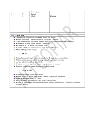 30
1
c/n
Gr
U
Cilantro fresco
Manteca
Cebolla Ciselada
PROCEDIMIENTO:
Salpimentar el lomo de cerdo deshuesado, abierto para rellenar.
Colocar en el centro, a lo largo, las ciruelas, las castañas y el puerro.
Armar el lomo relleno. Sellarlo por todas sus caras, dorándolo rápidamente en la mantequilla.
Colocarlo en un pírex, sobre la mirepoix y los huesos.
Cocinarlo de 50 a 60 minutos en el horno a 140ºC.
Retirarlo, cubrirlo con papel aluminio y dejarlo reposar 10 minutos.
Quitar el hilo y cortar en rodajas.
o SALSA
Caramelizar sobre el fuego la mirepoix y los huesos de la cocción del lomo relleno.
Colarlos para descartar la materia grasa y ponerlos de nuevo en el recipiente.
Agregar azúcar negra y dejar que se funda.
Desglasar con la cerveza, añadir el agua y cocinar durante 20 minutos.
Pasar por un chino, incorporar el jugo de limón y salpimentar.
o GUARNICIÓN
Extender las hojas de repollo sobre un film.
Colocar un poco de relleno en el centro de cada una y espolvorear con cilantro.
Plegar las hojas para encerrar el relleno.
Envolver en film, ajustar para dar forma esférica y desenvolver.
Colocar las esferas en una bandeja enmantequillada pintarlas con mantequilla y calentarlas en el horno
durante 5 minutos.
 