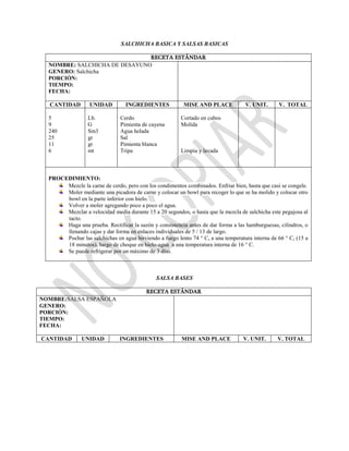SALCHICHA BASICA Y SALSAS BASICAS
RECETA ESTÁNDAR
NOMBRE: SALCHICHA DE DESAYUNO
GENERO: Salchicha
PORCIÓN:
TIEMPO:
FECHA:
CANTIDAD UNIDAD INGREDIENTES MISE AND PLACE V. UNIT. V. TOTAL
5
9
240
25
11
6
Lb.
G
Sm3
gr
gr
mt
Cerdo
Pimienta de cayena
Agua helada
Sal
Pimienta blanca
Tripa
Cortado en cubos
Molida
Limpia y lavada
PROCEDIMIENTO:
Mezcle la carne de cerdo, pero con los condimentos combinados. Enfriar bien, hasta que casi se congele.
Moler mediante una picadora de carne y colocar un bowl para recoger lo que se ha molido y colocar otro
bowl en la parte inferior con hielo.
Volver a moler agregando poco a poco el agua.
Mezclar a velocidad media durante 15 a 20 segundos, o hasta que la mezcla de salchicha este pegajosa al
tacto.
Haga una prueba. Rectificar la sazón y consistencia antes de dar forma a las hamburguesas, cilindros, o
llenando cajas y dar forma en enlaces individuales de 5 / 13 de largo.
Pochar las salchichas en agua hirviendo a fuego lento 74 ° C, a una temperatura interna de 66 ° C, (15 a
18 minutos), luego de choque en hielo-agua a una temperatura interna de 16 ° C.
Se puede refrigerar por un máximo de 3 días.
SALSA BASES
RECETA ESTÁNDAR
NOMBRE:SALSA ESPAÑOLA
GENERO:
PORCIÓN:
TIEMPO:
FECHA:
CANTIDAD UNIDAD INGREDIENTES MISE AND PLACE V. UNIT. V. TOTAL
 