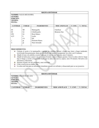 RECETA ESTÁNDAR
NOMBRE: SALSA BECHAMEL
GENERO:
PORCIÓN:
TIEMPO:
FECHA:
CANTIDAD UNIDAD INGREDIENTES MISE AND PLACE V. UNIT. V. TOTAL
60
60
450
4,25
1
2
Ml
Gr
Gr
L
c/n
gr
gr
Mantequilla
Cebolla perla
Roux blanco
Leche
Sal
Pimienta blanca
Nuez moscada
Clarificar
Brunoise fino
PROCEDIMIENTO:
Caliente el aceite o la mantequilla y agregue las cebollas. Saltear a fuego muy lento a fuego moderado,
revolviendo frecuentemente, hasta que la cebolla esté tierna y transparente, sin color, un 6 8 minutos
Añadir el roux a la cebolla y cocine hasta que el roux es muy caliente, unos 2 minutos.
Añadir la leche poco a poco a la sartén, revolviendo o para evitar los grumos. Lleve la salsa a hervir, luego
baje el fuego y cocine a fuego lento hasta que la salsa esté suave y espese, unos 30 minutos. Revuelva con
frecuencia y descremar.
Sazonar al gusto con sal, pimienta y nuez moscada.
Colar a través de un colador fino.
La salsa está lista para su utilización inmediata o puede ser enfriado y almacenado para su uso posterior.
RECETA ESTÁNDAR
NOMBRE:VELOUTE DE AVE
GENERO:
PORCIÓN:
TIEMPO:
FECHA:
CANTIDAD UNIDAD INGREDIENTES MISE AND PLACE V. UNIT. V. TOTAL
 