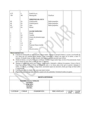4.25
180
60
60
60
225
3
2
2
1
1
1
1
L
Ml
Gr
Gr
Gr
Gr
U
Gr
Gr
U
U
c/n
c/n
u
u
Fondo de ave
Mantequilla
MIREPOIX BLANCO
Cebolla perla
Cebolla puerro
Apio
Harina
SACHE ESPECIES
Perejil
Tomillo
Granos de pimienta negra
Laurel
Ajo
Sal
Pimienta blanca molida
Gasa
Hilo de cocina
Clarificar
Dados pequeños
Dados pequeños
Dados pequeños
PROCEDIMIENTO:
Calentar la mantequilla en una cacerola a fuego medio. Agregar el mirepoix blanco y cocine, revolviendo de
vez, hasta que las cebollas estén blandos y han comenzado a liberar sus jugos en la sartén, a unos 15
minutos. Se puede tomar un color dorado claro, pero no se debe permitir que se dore.
Añadir la harina y revuelva bien para combinar. Cocine a fuego medio bajo, revolver frecuentemente, hasta
que se forma un roux claro o rubio, de unos 12 minutos.
Agregue el caldo a la sartén poco a poco, removiendo o batiendo a elaborar los grumos. Llevar a hervir,
luego baje a fuego lento. (Utilizar un difusor de calor, si se desea, para evitar que se queme.) Agregue el
saché, si se desea, y continuar a fuego lento, sazonando según sea necesario, hasta que tenga un buen sabor
y consistencia
Colar la salsa por un colador fino, para una mejor textura.
Regresar la salsa a fuego lento. Pruebe y ajuste con sal y pimienta. Terminar la salsa a su gusto.
RECETA ESTÁNDAR
NOMBRE:SALSA TOMATE
GENERO:
PORCIÓN:
TIEMPO:
FECHA:
CANTIDAD UNIDAD INGREDIENTES MISE AND PLACE VALOR
UNIT.
VALOR
TOTAL
 