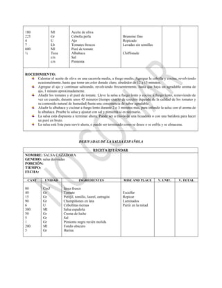 180
225
4
7
600
½
Ml
Gr
U
Lb
Ml
Taza
c/n
c/n
Aceite de oliva
Cebolla perla
Ajo
Tomates frescos
Puré de tomate
Albahaca
Sal
Pimienta
Brunoise fino
Repicado
Lavadas sin semillas
Chiffonade
ROCEDIMIENTO:
Calentar el aceite de oliva en una cacerola media, a fuego medio. Agregue la cebolla y cocine, revolviendo
ocasionalmente, hasta que tome un color dorado claro, alrededor de 12 a 15 minutos.
Agregue el ajo y continuar salteando, revolviendo frecuentemente, hasta que haya un agradable aroma de
ajo, 1 minuto aproximadamente.
Añadir los tomates y el puré de tomate. Lleve la salsa a fuego lento y cocine a fuego lento, removiendo de
vez en cuando, durante unos 45 minutos (tiempo exacto de cocción depende de la calidad de los tomates y
su contenido natural de humedad) hasta una consistencia de sabor agradable.
Añadir la albahaca y cocinar a fuego lento durante 2 o 3 minutos más, para infundir la salsa con el aroma de
la albahaca. Pruebe la salsa y ajustar con sal y pimienta si es necesario.
La salsa está dispuesta a terminar ahora, Puede ser a través de una licuadora o con una batidora para hacer
un puré en bruto.
La salsa está lista para servir ahora, o puede ser terminado como se desee o se enfría y se almacena.
DERIVADAS DE LA SALSA ESPAÑOLA
RECETA ESTÁNDAR
NOMBRE: SALSA CAZADORA
GENERO: salsa derivadas
PORCIÓN:
TIEMPO:
FECHA:
CANT UNIDAD INGREDIENTES MISE AND PLACE V. UNIT. V. TOTAL
80
40
15
90
6
300
50
5
1
200
5
Cm3
Gr
Gr
Gr
U
Ml
Gr
Gr
Gr
Ml
Gr
Jerez fresco
Tomate
Perejil, tomillo, laurel, estragón
Champiñones en lata
Cebollitas tiernas
Salsa española
Crema de leche
Sal
Pimienta negra recién molida
Fondo obscuro
Harina
Escalfar
Repicar
Laminados
Partir en la mitad
 