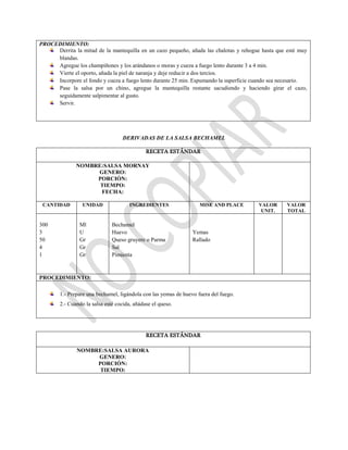 PROCEDIMIENTO:
Derrita la mitad de la mantequilla en un cazo pequeño, añada las chalotas y rehogue hasta que esté muy
blandas.
Agregue los champiñones y los arándanos o moras y cueza a fuego lento durante 3 a 4 min.
Vierte el oporto, añada la piel de naranja y deje reducir a dos tercios.
Incorpore el fondo y cueza a fuego lento durante 25 min. Espumando la superficie cuando sea necesario.
Pase la salsa por un chino, agregue la mantequilla restante sacudiendo y haciendo girar el cazo,
seguidamente salpimentar al gusto.
Servir.
DERIVADAS DE LA SALSA BECHAMEL
RECETA ESTÁNDAR
NOMBRE:SALSA MORNAY
GENERO:
PORCIÓN:
TIEMPO:
FECHA:
CANTIDAD UNIDAD INGREDIENTES MISE AND PLACE VALOR
UNIT.
VALOR
TOTAL
300
3
50
4
1
Ml
U
Gr
Gr
Gr
Bechamel
Huevo
Queso gruyere o Parma
Sal
Pimienta
Yemas
Rallado
PROCEDIMIENTO:
1.- Prepare una bechamel, ligándola con las yemas de huevo fuera del fuego.
2.- Cuando la salsa esté cocida, añádase el queso.
RECETA ESTÁNDAR
NOMBRE:SALSA AURORA
GENERO:
PORCIÓN:
TIEMPO:
 