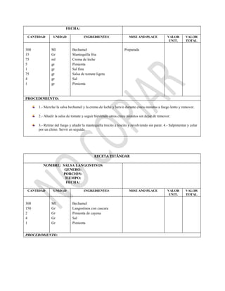 FECHA:
CANTIDAD UNIDAD INGREDIENTES MISE AND PLACE VALOR
UNIT.
VALOR
TOTAL
300
15
75
5
1
75
4
1
Ml
Gr
ml
gr
gr
gr
gr
gr
Bechamel
Mantequilla fría
Crema de leche
Pimienta
Sal fina
Salsa de tomate ligera
Sal
Pimienta
Preparada
PROCEDIMIENTO:
1.- Mezclar la salsa bechamel y la crema de leche y hervir durante cinco minutos a fuego lento y remover.
2.- Añadir la salsa de tomate y seguir hirviendo otros cinco minutos sin dejar de remover.
3.- Retirar del fuego y añadir la mantequilla trocito a trocito y revolviendo sin parar. 4.- Salpimentar y colar
por un chino. Servir en seguida.
RECETA ESTÁNDAR
NOMBRE: SALSA LANGOSTINOS
GENERO:
PORCIÓN:
TIEMPO:
FECHA:
CANTIDAD UNIDAD INGREDIENTES MISE AND PLACE VALOR
UNIT.
VALOR
TOTAL
300
150
2
4
1
Ml
Gr
Gr
Gr
Gr
Bechamel
Langostinos con cascara
Pimienta de cayena
Sal
Pimienta
PROCEDIMIENTO:
 