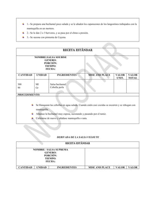 1.- Se prepara una bechamel poco salada y se le añaden los caparazones de los langostinos trabajados con la
mantequilla en un mortero.
2.- Se le dan 2 o 3 hervores, y se pasa por el chino a presión.
3.- Se sazona con pimienta de Cayena.
RECETA ESTÁNDAR
NOMBRE:SALSA SOUBISE
GENERO:
PORCIÓN:
TIEMPO:
FECHA:
CANTIDAD UNIDAD INGREDIENTES MISE AND PLACE VALOR
UNIT.
VALOR
TOTAL
300
90
Ml
Gr
Salsa bechamel
Cebolla perla
PROCEDIMIENTO:
Se blanquean las cebollas en agua salada. Cuando estén casi cocidas se escurren y se rehogan con
mantequilla.
Añádase la bechamel muy espesa, sazonando y pasando por el tamiz.
Caliéntese de nuevo y añádase mantequilla o nata.
DERIVADA DE LA SALSA VELOUTE
RECETA ESTÁNDAR
NOMBRE: SALSA SUPREMA
GENERO:
PORCIÓN:
TIEMPO:
FECHA:
CANTIDAD UNIDAD INGREDIENTES MISE AND PLACE VALOR VALOR
 