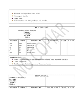 Calentar la veloute y añadir las yemas diluidas.
Cocer algunos segundos.
Añadir la nata.
Nota/ comentario: Se la utiliza para huevos, aves, pescados.
RECETA ESTÁNDAR
NOMBRE: SALSA AURORA
GENERO:
PORCIÓN:
TIEMPO:
FECHA:
CANTIDAD UNIDAD INGREDIENTES MISE AND PLACE V. UNIT. V. TOTAL
100
250
40
10
5
500
Cm3
Cm3
Gr
Gr
Gr
Gr
Salsa de tomate
Fondo de ave
Mantequilla
Sal
Pimienta
Veloute de ave
PROCEDIMIENTO:
Añadir a la veloute caliente, la salsa de tomate caliente, hasta que resulte de tonalidad rosa fuerte.
Añadir la mantequilla.
Nota/ comentario: Se la utiliza para carnes blancas, aves, huevos.
RECETA ESTÁNDAR
NOMBRE: SALSA BERCY
GENERO:
PORCIÓN:
TIEMPO:
FECHA:
CANTIDAD UNIDAD INGREDIENTES MISE AND PLACE V. UNIT. V. TOTAL
 