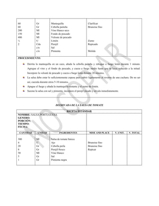 60
60
200
150
400
½
2
Gr
Gr
Ml
Ml
Ml
U
Cda
c/n
c/n
Mantequilla
Cebolla paiteña
Vino blanco seco
Fondo de pescado
Veloute de pescado
Limón
Perejil
Sal
Pimienta
Clarificar
Brunoise fino
Zumo
Repicado
Molida
PROCEDIMIENTO:
Derrita la mantequilla en un cazo, añada la cebolla paiteña y rehogue a fuego lento durante 1 minuto.
Agregue el vino y el fondo de pescado, y cueza a fuego medio hasta que se haya reducido a la mitad.
Incorpore la velouté de pescado y cueza a fuego lento durante 20 minutos.
La salsa debe estar lo suficientemente espesa para cubrir ligeramente el reverso de una cuchara. De no ser
así, cuezala durante otros 5-10 minutos.
Apague el fuego y añada la mantequilla restante y el zumo de limón.
Sazone la salsa con sal y pimienta, incorpore el perejil picado y sírvala inmediatamente.
DEERIVADA DE LA SALSA DE TOMATE
RECETA ESTÁNDAR
NOMBRE: SALSA PORTUGUESA
GENERO:
PORCIÓN:
TIEMPO:
FECHA:
CANTIDAD UNIDAD INGREDIENTES MISE AND PLACE V. UNIT. V. TOTAL
300
4
20
8
50
5
1
Ml
U
Gr
Gr
Ml
Gr
Gr
Salsa de tomate básica
Ajo
Cebolla perla
Perejil fresco
Vino blanco
Sal
Pimienta negra
Brunoise fino
Brunoise fino
Repicar
 
