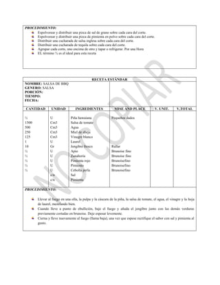 PROCEDIMIENTO:
Espolvorear y distribuir una pizca de sal de grano sobre cada cara del corte.
Espolvorear y distribuir una pizca de pimienta en polvo sobre cada cara del corte.
Distribuir una cucharada de salsa inglesa sobre cada cara del corte.
Distribuir una cucharada de tequila sobre cada cara del corte.
Agrupar cada corte, uno encima de otro y tapar o refrigerar. Por una Hora
EL término ¾ es el ideal para esta receta
RECETA ESTÁNDAR
NOMBRE: SALSA DE BBQ
GENERO: SALSA
PORCIÓN:
TIEMPO:
FECHA:
CANTIDAD UNIDAD INGREDIENTES MISE AND PLACE V. UNIT. V,TOTAL
½
1500
500
250
125
1
10
½
½
½
½
½
U
Cm3
Cm3
Cm3
Cm3
U
Gr
U
U
U
U
U
c/n
c/n
Piña hawaiana
Salsa de tomate
Agua
Miel de abeja
Vinagre blanco
Laurel
Jengibre fresco
Apio
Zanahoria
Pimienta rojo
Pimiento
Cebolla perla
Sal
Pimienta
Pequeños dados
Rallar
Brunoise fino
Brunoise fino
Brunoisefino
Brunoisefino
Brunoisefino
PROCEDIMIENTO:
Llevar al fuego en una olla, la pulpa y la cáscara de la piña, la salsa de tomate, el agua, el vinagre y la hoja
de laurel, mezclando bien.
Cuando lleve a punto de ebullición, baje el fuego y añada el jengibre junto con las demás verduras
previamente cortadas en brunoise. Deje espesar levemente.
Cierna y lleve nuevamente al fuego (llama baja), una vez que espese rectifique el sabor con sal y pimienta al
gusto.
 