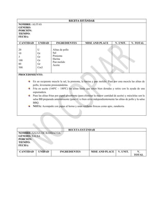 RECETA ESTÁNDAR
NOMBRE: ALITAS
GENERO:
PORCIÓN:
TIEMPO:
FECHA:
CANTIDAD UNIDAD INGREDIENTES MISE AND PLACE V. UNIT. V. TOTAL
20
10
3
100
80
500
U
Gr
Gr
Gr
Gr
Cm3
Alitas de pollo
Sal
Pimienta
Harina
Pan molido
Aceite
PROCEDIMIENTO:
En un recipiente mezcle la sal, la pimienta, la harina y pan molido. Pase por esta mezcla las alitas de
pollo, levemente presionándolas.
Fría en aceite (160ºC – 180ºC) las alitas hasta que estén bien doradas y retire con la ayuda de una
espumadera.
Pase las alitas fritas por papel absorbente (para eliminar la mayor cantidad de aceite) y mézclelas son la
salsa BB preparada anteriormente (paso 4.) o bien sirva independientemente las alitas de pollo y la salsa
BBQ.
NOTA: Acompañe con papas al horno y unas verduras frescas como apio, zanahoria.
RECETA ESTÁNDAR
NOMBRE: SALSA DE BARBACOA
GENERO: SALSA
PORCIÓN:
TIEMPO:
FECHA:
CANTIDAD UNIDAD INGREDIENTES MISE AND PLACE V. UNIT. V.
TOTAL
 