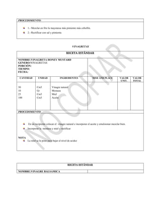 PROCEDIMIENTO:
1.- Mezclar en frío la mayonesa más pimiento más cebollín.
2.- Rectificar con sal y pimienta
VINAGRETAS
RECETA ESTÁNDAR
NOMBRE:VINAGRETA HONEY MUSTARD
GENERO:VINAGRETAS
PORCIÓN:
TIEMPO:
FECHA:
CANTIDAD UNIDAD INGREDIENTES MISE AND PLACE VALOR
UNIT.
VALOR
TOTAL
30
10
25
100
Cm3
Gr
Cm3
Cm3
Vinagre natural
Mostaza
Miel
Aceite
PROCEDIMIENTO:
En un recipiente colocar el vinagre natural e incorporar el aceite y emulsionar mezclar bien.
Incorporar la mostaza y miel y rectificar
NOTA
La miel se le pone para bajar el nivel de acidez
RECETA ESTÁNDAR
NOMBRE:VINAGRE BALSAMICA
 