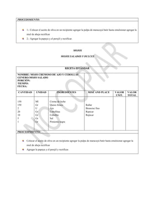 PROCEDIMIENTO:
1.- Colocar el aceite de oliva en un recipiente agregar la pulpa de maracuyá batir hasta emulsionar agregar la
miel de abeja rectificar
2.- Agregar la papaya y el perejil y rectificar.
MOJOS
MOJOS SALADOS Y DULCES
RECETA ESTÁNDAR
NOMBRE: MOJO CREMOSO DE AJO Y CEBOLLAS
GENERO:MOJO SALADO
PORCIÓN:
TIEMPO:
FECHA:
CANTIDAD UNIDAD INGREDIENTES MISE AND PLACE VALOR
UNIT.
VALOR
TOTAL
150
150
2
20
10
5
1
Ml
Gr
U
Gr
Gr
Gr
Gr
Crema de leche
Queso fresco
Ajo
Cebollitas
Cebollin
Sal
Pimienta negra
Rallar
Brunoise fino
Repicar
Repicar
PROCEDIMIENTO:
Colocar el aceite de oliva en un recipiente agregar la pulpa de maracuyá batir hasta emulsionar agregar la
miel de abeja rectificar
Agregar la papaya y el perejil y rectificar.
 
