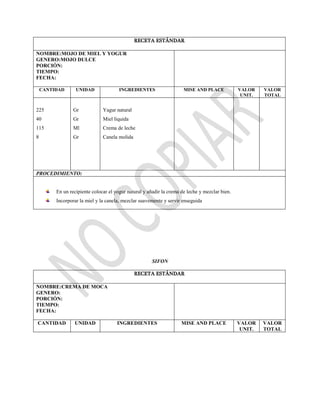 RECETA ESTÁNDAR
NOMBRE:MOJO DE MIEL Y YOGUR
GENERO:MOJO DULCE
PORCIÓN:
TIEMPO:
FECHA:
CANTIDAD UNIDAD INGREDIENTES MISE AND PLACE VALOR
UNIT.
VALOR
TOTAL
225
40
115
8
Gr
Gr
Ml
Gr
Yagur natural
Miel liquida
Crema de leche
Canela molida
PROCEDIMIENTO:
En un recipiente colocar el yogur natural y añadir la crema de leche y mezclar bien.
Incorporar la miel y la canela, mezclar suavemente y servir enseguida
SIFON
RECETA ESTÁNDAR
NOMBRE:CREMA DE MOCA
GENERO:
PORCIÓN:
TIEMPO:
FECHA:
CANTIDAD UNIDAD INGREDIENTES MISE AND PLACE VALOR
UNIT.
VALOR
TOTAL
 