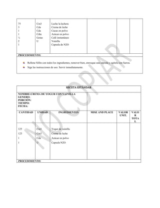 75
3
1
1
½
2
1
Cm3
Cda
Cda
Cdta
Gotas
U
Leche la lechera
Crema de leche
Cacao en polvo
Azúcar en polvo
Café instantáneo
Vainilla
Capsula de N2O
PROCEDIMIENTO:
Rellene Sifón con todos los ingredientes, remover bien, enrosque una cápsula y agítela con fuerza.
Siga las instrucciones de uso. Servir inmediatamente.
RECETA ESTÁNDAR
NOMBRE:CREMA DE YOGUR CON VAINILLA
GENERO:
PORCIÓN:
TIEMPO:
FECHA:
CANTIDAD UNIDAD INGREDIENTES MISE AND PLACE VALOR
UNIT.
VALO
R
TOTA
L
125
125
1
1
Cm3
Cm3
Cda
U
Yogur de vainilla
Crema de leche
Azúcar en polvo
Capsula N2O
PROCEDIMIENTO:
 