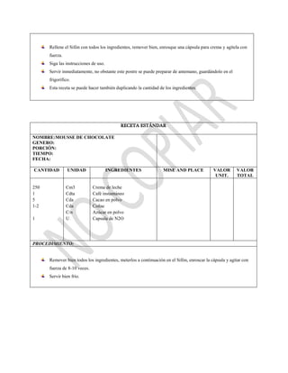 Rellene el Sifón con todos los ingredientes, remover bien, enrosque una cápsula para crema y agítela con
fuerza.
Siga las instrucciones de uso.
Servir inmediatamente, no obstante este postre se puede preparar de antemano, guardándolo en el
frigorífico.
Esta receta se puede hacer también duplicando la cantidad de los ingredientes.
RECETA ESTÁNDAR
NOMBRE:MOUSSE DE CHOCOLATE
GENERO:
PORCIÓN:
TIEMPO:
FECHA:
CANTIDAD UNIDAD INGREDIENTES MISE AND PLACE VALOR
UNIT.
VALOR
TOTAL
250
1
5
1-2
1
Cm3
Cdta
Cda
Cda
C/n
U
Crema de leche
Café instantáneo
Cacao en polvo
Coñac
Azúcar en polvo
Capsula de N2O
PROCEDIMIENTO:
Remover bien todos los ingredientes, meterlos a continuación en el Sifón, enroscar la cápsula y agitar con
fuerza de 8-10 veces.
Servir bien frío.
 