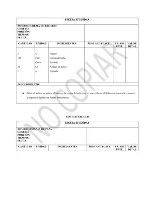 RECETA ESTÁNDAR
NOMBRE: CREMA DE BACARDI
GENERO:
PORCIÓN:
TIEMPO:
FECHA:
CANTIDAD UNIDAD INGREDIENTES MISE AND PLACE VALOR
UNIT.
VALOR
TOTAL
1
125
30
1
U
Cm3
Gotas
Gr
u
Huevo
Crema de leche
Bacardi
Azúcar en polvo
Capsula
PROCEDIMIENTO:
Diluir el azúcar en polvo, el huevo y la crema de leche con el ron, rellenar el Sifón con la mezcla, enroscar
la cápsula y agitar con fuerza brevemente.
ESPUMAS SALADAS
RECETA ESTÁNDAR
NOMBRE:ESPUMA DE PAPA
GENERO:
PORCIÓN:
TIEMPO:
FECHA:
CANTIDAD UNIDAD INGREDIENTES MISE AND PLACE VALOR
UNIT.
VALOR
TOTAL
 