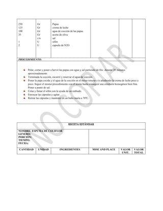 250
125
100
35
1
2
Gr
Gr
Gr
Gr
c/n
U
U
Papas
crema de leche
agua de cocción de las papas
aceite de oliva
sal
sifón
capsula de N2O
PROCEDIMIENTO:
Pelar, cortar y poner a hervir las papas con agua y sal partiendo de frío durante 20 minutos
aproximadamente.
Terminada la cocción, escurrir y reservar el agua de cocción.
Poner la papa cocida y el agua de la cocción en el mixer triturar e ir añadiendo la crema de leche poco a
poco. Seguir el mismo procedimiento con el aceite hasta conseguir una emulsión homogénea bien fina.
Poner a punto de sal.
Colar y llenar el sifón con la ayuda de un embudo.
Enroscar las cápsulas y agitar.
Retirar las cápsulas y mantener en un baño maría a 70ºC.
RECETA ESTÁNDAR
NOMBRE: ESPUMA DE COLIFLOR
GENERO:
PORCIÓN:
TIEMPO:
FECHA:
CANTIDAD UNIDAD INGREDIENTES MISE AND PLACE VALOR
UNIT.
VALOR
TOTAL
 