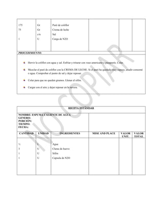 175
75
1
Gr
Gr
c/n
U
Puré de coliflor
Crema de leche
Sal
Carga de N2O
PROCEDIMIENTO:
Hervir la coliflor con agua y sal. Enfriar y triturar con vaso americano o pasapurés. Colar.
Mezclar el puré de coliflor con la CREMA DE LECHE. Si el puré ha quedado muy espeso, añadir consomé
o agua. Comprobar el punto de sal y dejar reposar.
Colar para que no queden grumos. Llenar el sifón.
Cargar con el aire y dejar reposar en la nevera.
RECETA ESTÁNDAR
NOMBRE: ESPUMA CALIENTE DE AGUA
GENERO:
PORCIÓN:
TIEMPO:
FECHA:
CANTIDAD UNIDAD INGREDIENTES MISE AND PLACE VALOR
UNIT.
VALOR
TOTAL
½
3
1
1
L
U
U
U
Agua
Claras de huevo
Sifón
Capsula de N2O
 