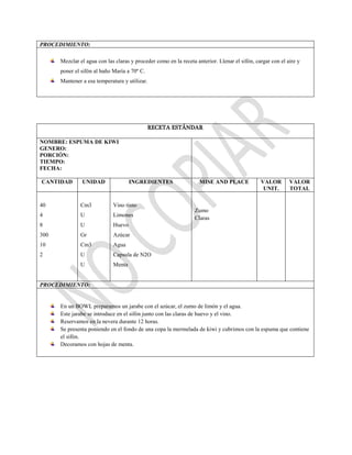 PROCEDIMIENTO:
Mezclar el agua con las claras y proceder como en la receta anterior. Llenar el sifón, cargar con el aire y
poner el sifón al baño María a 70º C.
Mantener a esa temperatura y utilizar.
RECETA ESTÁNDAR
NOMBRE: ESPUMA DE KIWI
GENERO:
PORCIÓN:
TIEMPO:
FECHA:
CANTIDAD UNIDAD INGREDIENTES MISE AND PLACE VALOR
UNIT.
VALOR
TOTAL
40
4
8
300
10
2
Cm3
U
U
Gr
Cm3
U
U
Vino tinto
Limones
Huevo
Azúcar
Agua
Capsula de N2O
Menta
Zumo
Claras
PROCEDIMIENTO:
En un BOWL preparamos un jarabe con el azúcar, el zumo de limón y el agua.
Este jarabe se introduce en el sifón junto con las claras de huevo y el vino.
Reservamos en la nevera durante 12 horas.
Se presenta poniendo en el fondo de una copa la mermelada de kiwi y cubrimos con la espuma que contiene
el sifón.
Decoramos con hojas de menta.
 