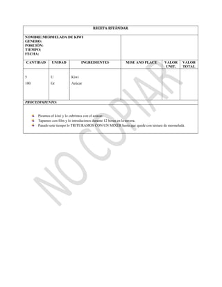 RECETA ESTÁNDAR
NOMBRE:MERMELADA DE KIWI
GENERO:
PORCIÓN:
TIEMPO:
FECHA:
CANTIDAD UNIDAD INGREDIENTES MISE AND PLACE VALOR
UNIT.
VALOR
TOTAL
5
100
U
Gr
Kiwi
Azúcar
PROCEDIMIENTO:
Picamos el kiwi y lo cubrimos con el azúcar.
Tapamos con film y lo introducimos durante 12 horas en la nevera.
Pasado este tiempo lo TRITURAMOS CON UN MIXER hasta que quede con textura de mermelada.
 