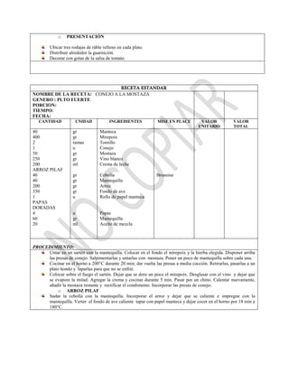 o PRESENTACIÓN
Ubicar tres rodajas de ráble relleno en cada plato.
Distribuir alrededor la guarnición.
Decorar con gotas de la salsa de tomate.
RECETA ESTANDAR
NOMBRE DE LA RECETA: CONEJO A LA MOSTAZA
GENERO : PLTO FUERTE
PORCION:
TIEMPO:
FECHA:
CANTIDAD UNIDAD INGREDIENTES MISE EN PLACE VALOR
UNITARIO
VALOR
TOTAL
40
400
2
1
50
250
200
ARROZ PILAF
40
40
200
350
1
PAPAS
DORADAS
4
60
20
gr
gr
ramas
u
gr
gr
ml
gr
gr
gr
gr
u
u
gr
ml
Manteca
Mirepoix
Tomillo
Conejo
Mostaza
Vino blanco
Crema de leche
Cebolla
Mantequilla
Arroz
Fondo de ave
Rollo de papel manteca
Papas
Mantequilla
Aceite de mezcla
Brunoise
PROCEDIMIENTO:
Untar en un sartén con la mantequilla. Colocar en el fondo el mirepoix y la hierba elegida. Disponer arriba
las presas de conejo. Salpimentarlas y untarlas con mostaza. Poner un poco de mantequilla sobre cada una.
Cocinar en el horno a 200°C durante 20 min; dar vuelta las presas a media cocción. Retirarlas, pasarlas a un
plato hondo y taparlas para que no se enfrié.
Colocar sobre el fuego el sartén. Dejar que se dore un poco el mirepoix. Desglasar con el vino y dejar que
se evapore la mitad. Agregar la crema y cocinar durante 5 min. Pasar por un chino. Calentar nuevamente,
añadir la mostaza restante y rectificar el condimento. Incorporar las presas de conejo.
o ARROZ PILAF
Sudar la cebolla con la mantequilla. Incorporar el arroz y dejar que se caliente e impregne con la
mantequilla. Verter el fondo de ave caliente tapar con papel manteca y dejar cocer en el horno por 18 min a
180°C.
 