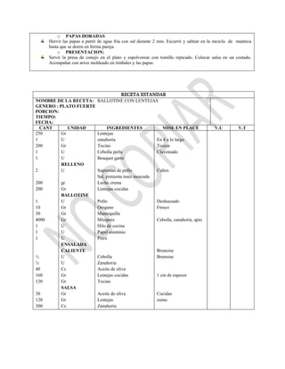 o PAPAS DORADAS
Hervir las papas a partir de agua fría con sal durante 2 min. Escurrir y saltear en la mezcla de manteca
hasta que se doren en forma pareja.
o PRESENTACION:
Servir la presa de conejo en el plato y espolvorear con tomillo repicado. Colocar salsa en un costado.
Acompañar con arroz moldeado en timbales y las papas.
RECETA ESTANDAR
NOMBRE DE LA RECETA: BALLOTINE CON LENTEJAS
GENERO : PLATO FUERTE
PORCION:
TIEMPO:
FECHA:
CANT UNIDAD INGREDIENTES MISE EN PLACE V.U V.T
250
1
200
1
1
2
200
200
1
10
30
4000
1
1
1
½
½
40
160
120
30
120
300
Gr
U
Gr
U
U
RELLENO
U
gr
Gr
BALLOTINE
U
Gr
Gr
Gr
U
U
U
ENSALADA
CALIENTE
U
U
Cc
Gr
Gr
SALSA
Gr
Gr
Cc
Lentejas
zanahoria
Tocino
Cebolla perla
Bouquet garni
Supremas de pollo
Sal, pimienta nuez moscada
Leche crema
Lentejas cocidas
Pollo
Oregano
Mantequilla
Mirepoix
Hilo de cocina
Papel aluminio
Pirex
Cebolla
Zanahoria
Aceite de oliva
Lentejas cocidas
Tocino
Aceite de oliva
Lentejas
Zanahoria
En 4 a lo largo
Trozos
Claveteado
Cubos
Deshuesado
Fresco
Cebolla, zanahoria, apio
Brunoise
Brunoise
1 cm de espesor
Cocidas
zumo
 
