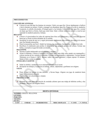 RECETA ESTÁNDAR
NOMBRE: GIGOTS RELLENOS
GENERO:
PORCIÓN:
TIEMPO:
FECHA:
CANT UNIDAD INGREDIENTES MISE AND PLACE V. UNIT. V. TOTAL
PROCEDIMIENTO:
COCCIÓN DE LENTEJAS
Colocar en una olla bajo las lentejas sin remojar. Cubrir con agua fría. Llevar rápidamente a bullicio
y hervir durante un minuto. Colara y enjuagar con abundante agua fría. Poner en la olla la zanahoria,
la panceta, la cebolla claveteada, el bouquet garni y las lentejas. Cubrir todo con agua fría- cocinar
sin dejar que hierva a brotes, hasta que estén listas. Salar a último momento escurrir y reservar por
separado la zanahoria panceta y lentejas.
RELLENO
Colocar e la procesadora los cubos de suprema bien frías con salpimienta y nuez moscada. Procesar
hasta que se forme un bola alrededor de la cuchilla
Incorporar la crema de una vez y seguir procesando rápidamente para obtener una especie de mousse
muy lisa llamada mousseline.
Pasar la mousseline aun bowl. Añadir las lentejas, las zanahorias, las pancetas, integara bien todo.
Rectificar el condimento para probar el sabor tomar una pequeña porción del relleno. Formar una
bolita y cocinarla en agua hirviendo un minuto
BALLOTINE
Sazonar el pollo deshuesado con sal pimienta y oregano.
Armar la ballotine. Colocar el mirepoix en el pirex pero antes debe estar untada con mantequilla y
colocar encima de los vejetales la ballotine. Pincelar con mantequilla y salpimentar. Cocinar durante
50minutos en el horno a 180°C. Retirar, cubrir con papel aluminio y dejara reposar 10 minutos.
Quitar el hilo y cortar en rodajas
ENSALADA CALIENTE
Sudar la cebolla y zanahoria en un sartenatihaderente con el aceite
Incorporar las lentejas y la panceta en lardons, saltear, salpimentar y perfumar con orégano.
SALSA
Poner el puré de lentejas en una cacerola y llevara fuego. Aligerar con jugo de zanahoria hasta
lograr la consistencia deseada
Condimentar con sal pimienta y orejano.
PRESENTACIÓN
Disponer en cada plato una porción de ensalada caliente cpon una rodaja de ballotine arriba y slsa
alrededor. Decorar con orégano fresco.
 