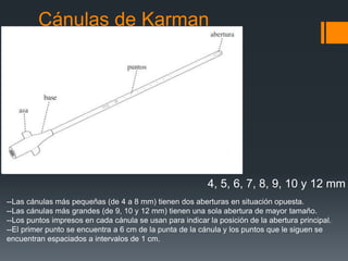 Cánulas de Karman
4, 5, 6, 7, 8, 9, 10 y 12 mm
--Las cánulas más pequeñas (de 4 a 8 mm) tienen dos aberturas en situación opuesta.
--Las cánulas más grandes (de 9, 10 y 12 mm) tienen una sola abertura de mayor tamaño.
--Los puntos impresos en cada cánula se usan para indicar la posición de la abertura principal.
--El primer punto se encuentra a 6 cm de la punta de la cánula y los puntos que le siguen se
encuentran espaciados a intervalos de 1 cm.
 
