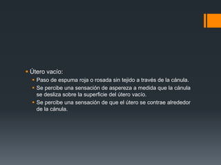 Útero vacío:
 Paso de espuma roja o rosada sin tejido a través de la cánula.
 Se percibe una sensación de aspereza a medida que la cánula
se desliza sobre la superficie del útero vacío.
 Se percibe una sensación de que el útero se contrae alrededor
de la cánula.
 