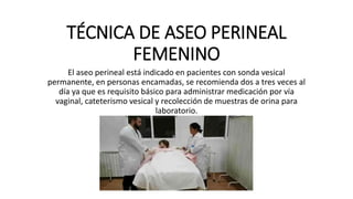 TÉCNICA DE ASEO PERINEAL
FEMENINO
El aseo perineal está indicado en pacientes con sonda vesical
permanente, en personas encamadas, se recomienda dos a tres veces al
día ya que es requisito básico para administrar medicación por vía
vaginal, cateterismo vesical y recolección de muestras de orina para
laboratorio.
 