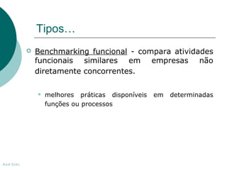 Tipos… 
 Benchmarking funcional - compara atividades 
funcionais similares em empresas não 
diretamente concorrentes. 
 melhores práticas disponíveis em determinadas 
funções ou processos 
Ana Dias 
 