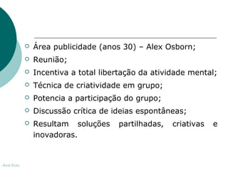  Área publicidade (anos 30) – Alex Osborn; 
 Reunião; 
 Incentiva a total libertação da atividade mental; 
 Técnica de criatividade em grupo; 
 Potencia a participação do grupo; 
 Discussão crítica de ideias espontâneas; 
 Resultam soluções partilhadas, criativas e 
inovadoras. 
Ana Dias 
 