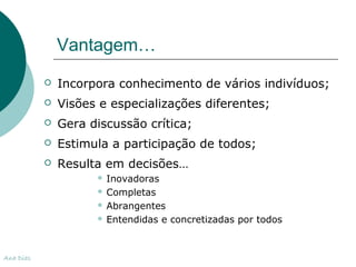 Vantagem… 
 Incorpora conhecimento de vários indivíduos; 
 Visões e especializações diferentes; 
 Gera discussão crítica; 
 Estimula a participação de todos; 
 Resulta em decisões… 
 Inovadoras 
 Completas 
 Abrangentes 
 Entendidas e concretizadas por todos 
Ana Dias 
 