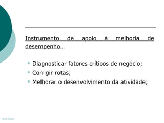 Instrumento de apoio à melhoria de 
desempenho… 
 Diagnosticar fatores críticos de negócio; 
 Corrigir rotas; 
 Melhorar o desenvolvimento da atividade; 
Ana Dias 
 