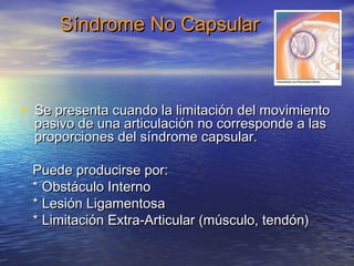 SSíínnddrroommee NNoo CCaappssuullaarr 
• SSee pprreesseennttaa ccuuaannddoo llaa lliimmiittaacciióónn ddeell mmoovviimmiieennttoo 
ppaassiivvoo ddee uunnaa aarrttiiccuullaacciióónn nnoo ccoorrrreessppoonnddee aa llaass 
pprrooppoorrcciioonneess ddeell ssíínnddrroommee ccaappssuullaarr.. 
PPuueeddee pprroodduucciirrssee ppoorr:: 
** OObbssttááccuulloo IInntteerrnnoo 
** LLeessiióónn LLiiggaammeennttoossaa 
** LLiimmiittaacciióónn EExxttrraa--AArrttiiccuullaarr ((mmúússccuulloo, tteennddóónn)) 
 