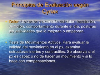 Principios ddee EEvvaalluuaacciióónn sseeggúúnn 
CCyyrriiaaxx 
• DDoolloorr:: UUbbiiccaacciióónn yy eexxtteennssiióónn ddeell ddoolloorr, iinnssttaallaacciióónn, 
dduurraacciióónn, ccoommppoorrttaammiieennttoo dduurraannttee eell ddííaa, ppoossttuurraass 
yy//oo aaccttiivviiddaaddeess qquuee lloo mmeejjoorraann oo eemmppeeoorraann.. 
• TTeessttss ddee MMoovviimmiieennttooss AAccttiivvooss:: PPaarraa eevvaalluuaarr llaa 
ccaalliiddaadd ddeell mmoovviimmiieennttoo eenn eell ppxx, eexxaammiinnaa 
eessttrruuccttuurraass iinneerrtteess yy ccoonnttrrááccttiilleess.. SSee oobbsseerrvvaa ssii eell 
ppxx eess ccaappaazz oo nnoo ddee hhaacceerr uunn mmoovviimmiieennttoo yy ssii lloo 
hhaaccee ccoonn ccoommppeennssaacciioonneess.. 
 