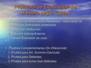 Protocolo ddee EEvvaalluuaacciióónn ddeell 
HHoommbbrroo sseeggúúnn CCyyrriiaaxx 
• EEvvaalluuaacciióónn ddee MMoovviimmiieennttooss RReessiissttiiddooss:: iinnddeemmnniiddaadd ddee 
eessttrruuccttuurraass ccoonnttrrááccttiilleess ((mmiioottoommaass)) 
1. AAbbdduucccciióónn--AAdddduucccciióónn 
22. RRoottaacciióónn IInntteerrnnaa--EExxtteerrnnaa 
33. FFlleexxiióónn--EExxtteennssiióónn ddee ccooddoo 
• PPrruueebbaass CCoommpplleemmeennttaarriiaass ((DDxx DDiiffeerreenncciiaall)):: 
1. PPrruueebbaa ppaarraa AArrtt. AAccrroommiioo--CCllaavviiccuullaarr 
22. PPrruueebbaa ppaarraa DDeellttooiiddeess 
33. PPrruueebbaa ppaarraa bbuurrssaa SSuubb--DDeellttooiiddeeaa 
 