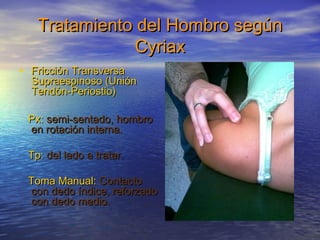 Tratamiento ddeell HHoommbbrroo sseeggúúnn 
CCyyrriiaaxx 
• FFrriicccciióónn TTrraannssvveerrssaa 
SSuupprraaeessppiinnoossoo ((UUnniióónn 
TTeennddóónn--PPeerriioossttiioo)) 
PPxx:: sseemmii--sseennttaaddoo,, hhoommbbrroo 
eenn rroottaacciióónn iinntteerrnnaa. 
TTpp:: ddeell llaaddoo aa ttrraattaarr. 
TToommaa MMaannuuaall:: CCoonnttaaccttoo 
ccoonn ddeeddoo íínnddiiccee,, rreeffoorrzzaaddoo 
ccoonn ddeeddoo mmeeddiioo. 
 