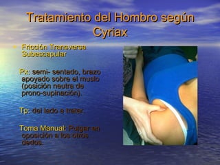 Tratamiento ddeell HHoommbbrroo sseeggúúnn 
CCyyrriiaaxx 
• FFrriicccciióónn TTrraannssvveerrssaa 
SSuubbeessccaappuullaarr 
PPxx:: sseemmii-- sseennttaaddoo,, bbrraazzoo 
aappooyyaaddoo ssoobbrree eell mmuusslloo 
((ppoossiicciióónn nneeuuttrraa ddee 
pprroonnoo--ssuuppiinnaacciióónn)). 
TTpp:: ddeell llaaddoo aa ttrraattaarr. 
TToommaa MMaannuuaall:: PPuullggaarr eenn 
ooppoossiicciióónn aa llooss oottrrooss 
ddeeddooss. 
 