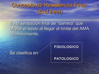 Concepto ddee RReessiisstteenncciiaa FFiinnaall 
((EEnndd FFeeeell)) 
• EEss llaa sseennssaacciióónn ffiinnaall ddee ““bbaarrrreerraa”” qquuee 
ooffrreeccee eell tteejjiiddoo aall lllleeggaarr aall llíímmiittee ddeell AAMMAA 
ddee mmoovviimmiieennttoo.. 
SSee ccllaassiiffiiccaa eenn 
FISIOLOGICO 
PATOLOGICO 
 