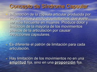 Concepto ddee SSíínnddrroommee CCaappssuullaarr 
• IInnffllaammaacciióónn ddee llaa ccááppssuullaa aarrttiiccuullaarr pprroodduucciiddaa ppoorr 
ttrraauummaattiissmmooss oo mmiiccrroo--ttrraauummaattiissmmooss,, qquuee ssuueellee 
sseerr mmááss ffrreeccuueennttee eenn mmuujjeerreess.. PPrroodduuccee ddoolloorr yy 
lliimmiittaacciióónn ddee llaa mmaayyoorrííaa ddee llooss mmoovviimmiieennttooss 
ppaassiivvooss ddee llaa aarrttiiccuullaacciióónn ppoorr ccaauussaarr 
rreettrraacccciioonneess ccaappssuullaarreess.. 
- EEss ddiiffeerreennttee eell ppaattrróónn ddee lliimmiittaacciióónn ppaarraa ccaaddaa 
aarrttiiccuullaacciióónn.. 
- HHaayy lliimmiittaacciióónn ddee llooss mmoovviimmiieennttooss nnoo eenn uunnaa 
aammpplliittuudd ffiijjaa,, ssiinnoo eenn uunnaa pprrooppoorrcciióónn ffiijjaa.. 
 