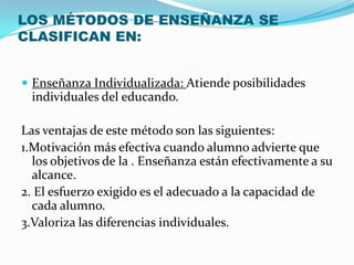 LOS MÉTODOS DE ENSEÑANZA SE
CLASIFICAN EN:


 Enseñanza Individualizada: Atiende posibilidades
 individuales del educando.

Las ventajas de este método son las siguientes:
1.Motivación más efectiva cuando alumno advierte que
  los objetivos de la . Enseñanza están efectivamente a su
  alcance.
2. El esfuerzo exigido es el adecuado a la capacidad de
  cada alumno.
3.Valoriza las diferencias individuales.
 