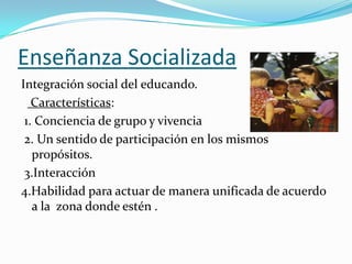Enseñanza Socializada
Integración social del educando.
   Características:
 1. Conciencia de grupo y vivencia
 2. Un sentido de participación en los mismos
   propósitos.
 3.Interacción
4.Habilidad para actuar de manera unificada de acuerdo
   a la zona donde estén .
 