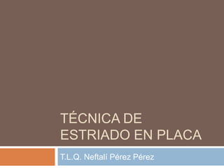 TÉCNICA DE
ESTRIADO EN PLACA
T.L.Q. Neftalí Pérez Pérez

 