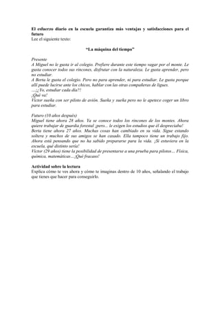 El esfuerzo diario en la escuela garantiza más ventajas y satisfacciones para el
futuro
Lee el siguiente texto:
“La máquina del tiempo”
Presente
A Miguel no le gusta ir al colegio. Prefiere durante este tiempo vagar por el monte. Le
gusta conocer todos sus rincones, disfrutar con la naturaleza. Le gusta aprender, pero
no estudiar.
A Berta le gusta el colegio. Pero no para aprender, ni para estudiar. Le gusta porque
allí puede lucirse ante los chicos, hablar con las otras compañeras de ligues.
…¡¿Yo, estudiar cada día?!
¡Qué va!
Víctor sueña con ser piloto de avión. Sueña y sueña pero no le apetece coger un libro
para estudiar.
Futuro (10 años después)
Miguel tiene ahora 28 años. Ya se conoce todos los rincones de los montes. Ahora
quiere trabajar de guardia forestal ¡pero... le exigen los estudios que él despreciaba!
Berta tiene ahora 27 años. Muchas cosas han cambiado en su vida. Sigue estando
soltera y muchos de sus amigos se han casado. Ella tampoco tiene un trabajo fijo.
Ahora está pensando que no ha sabido prepararse para la vida. ¡Si estuviera en la
escuela, qué distinto sería!
Víctor (29 años) tiene la posibilidad de presentarse a una prueba para pilotos… Física,
química, matemáticas…¡Qué fracaso!
Actividad sobre la lectura
Explica cómo te ves ahora y cómo te imaginas dentro de 10 años, señalando el trabajo
que tienes que hacer para conseguirlo.
 
