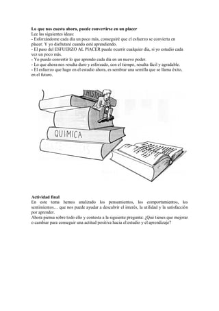 Lo que nos cuesta ahora, puede convertirse en un placer
Lee las siguientes ideas:
- Esforzándome cada día un poco más, conseguiré que el esfuerzo se convierta en
placer. Y yo disfrutaré cuando esté aprendiendo.
- El paso del ESFUERZO AL PlACER puede ocurrir cualquier día, si yo estudio cada
vez un poco más.
- Yo puedo convertir lo que aprendo cada día en un nuevo poder.
- Lo que ahora nos resulta duro y esforzado, con el tiempo, resulta fácil y agradable.
- El esfuerzo que hago en el estudio ahora, es sembrar una semilla que se llama éxito,
en el futuro.
Actividad final
En este tema hemos analizado los pensamientos, los comportamientos, los
sentimientos… que nos puede ayudar a descubrir el interés, la utilidad y la satisfacción
por aprender.
Ahora piensa sobre todo ello y contesta a la siguiente pregunta: ¿Qué tienes que mejorar
o cambiar para conseguir una actitud positiva hacia el estudio y el aprendizaje?
 